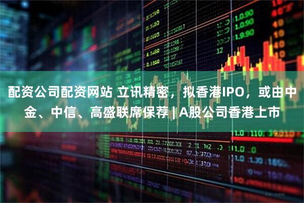 配资公司配资网站 立讯精密，拟香港IPO，或由中金、中信、高盛联席保荐 | A股公司香港上市
