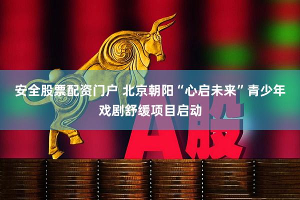 安全股票配资门户 北京朝阳“心启未来”青少年戏剧舒缓项目启动