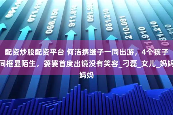 配资炒股配资平台 何洁携继子一同出游，4个孩子同框显陌生，婆婆首度出镜没有笑容_刁磊_女儿_妈妈
