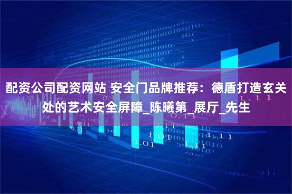 配资公司配资网站 安全门品牌推荐：德盾打造玄关处的艺术安全屏障_陈曦第_展厅_先生
