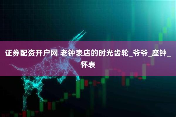 证券配资开户网 老钟表店的时光齿轮_爷爷_座钟_怀表