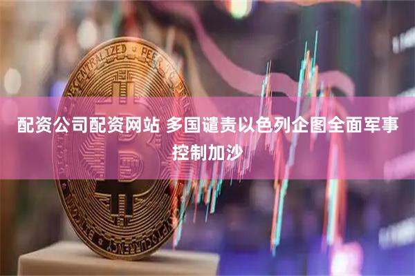 配资公司配资网站 多国谴责以色列企图全面军事控制加沙