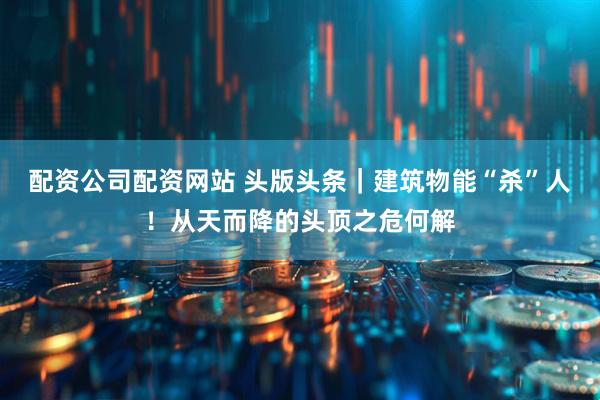 配资公司配资网站 头版头条｜建筑物能“杀”人！从天而降的头顶之危何解