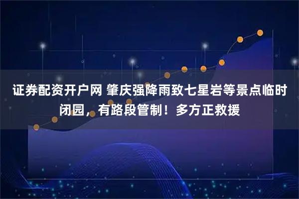 证券配资开户网 肇庆强降雨致七星岩等景点临时闭园，有路段管制！多方正救援