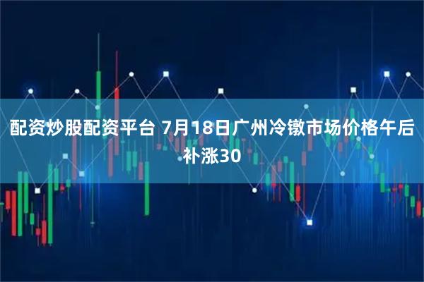配资炒股配资平台 7月18日广州冷镦市场价格午后补涨30