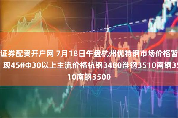证券配资开户网 7月18日午盘杭州优特钢市场价格暂稳。现45#Φ30以上主流价格杭钢3480淮钢3510南钢3500
