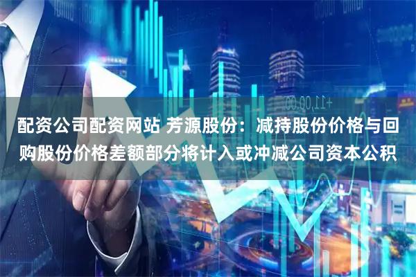 配资公司配资网站 芳源股份：减持股份价格与回购股份价格差额部分将计入或冲减公司资本公积