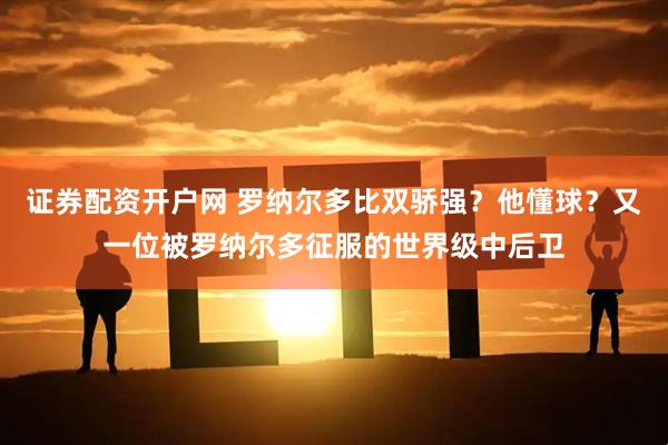 证券配资开户网 罗纳尔多比双骄强？他懂球？又一位被罗纳尔多征服的世界级中后卫
