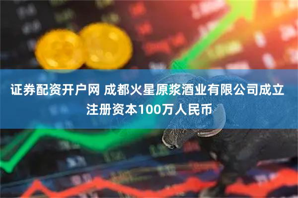 证券配资开户网 成都火星原浆酒业有限公司成立 注册资本100万人民币