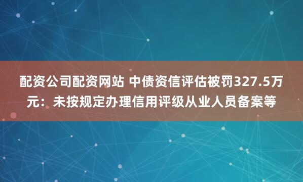 配资公司配资网站 中债资信评估被罚327.5万元:未按规定办理信用评级从业人员备案等