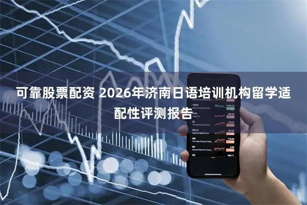 可靠股票配资 2026年济南日语培训机构留学适配性评测报告