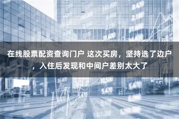 在线股票配资查询门户 这次买房，坚持选了边户，入住后发现和中间户差别太大了