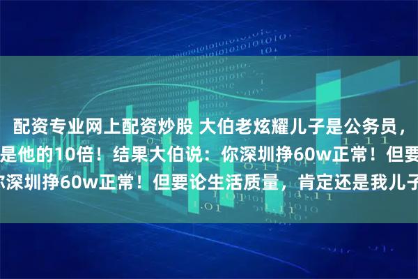 配资专业网上配资炒股 大伯老炫耀儿子是公务员，我就说自己年薪60w，是他的10倍！结果大伯说：你深圳挣60w正常！但要论生活质量，肯定还是我儿子高！