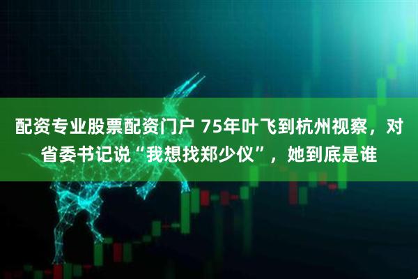 配资专业股票配资门户 75年叶飞到杭州视察，对省委书记说“我想找郑少仪”，她到底是谁