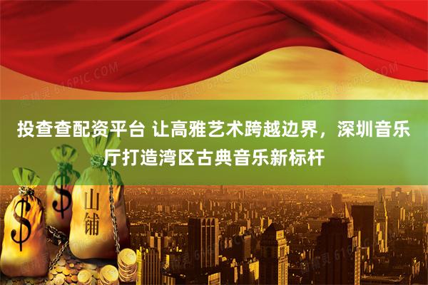 投查查配资平台 让高雅艺术跨越边界，深圳音乐厅打造湾区古典音乐新标杆