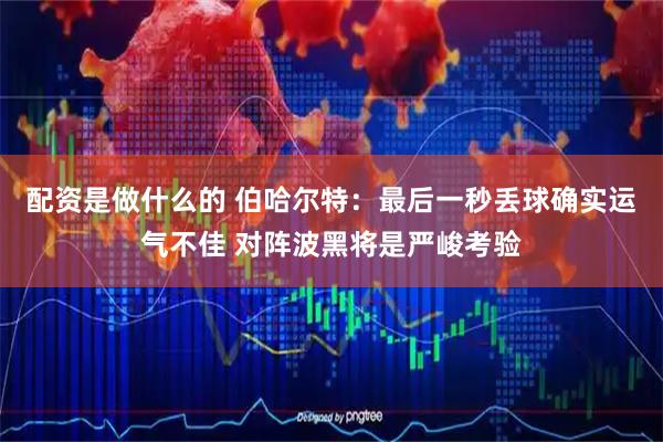 配资是做什么的 伯哈尔特：最后一秒丢球确实运气不佳 对阵波黑将是严峻考验