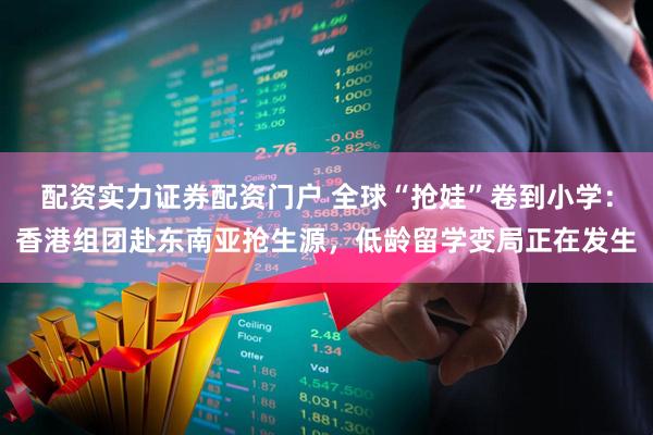 配资实力证券配资门户 全球“抢娃”卷到小学：香港组团赴东南亚抢生源，低龄留学变局正在发生